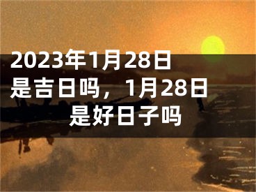 2023年1月28日是吉日吗，1月28日是好日子吗