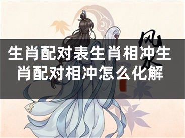 生肖配对表生肖相冲生肖配对相冲怎么化解