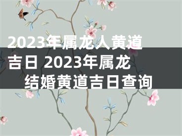 2023年属龙人黄道吉日 2023年属龙结婚黄道吉日查询