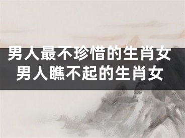 男人最不珍惜的生肖女男人瞧不起的生肖女