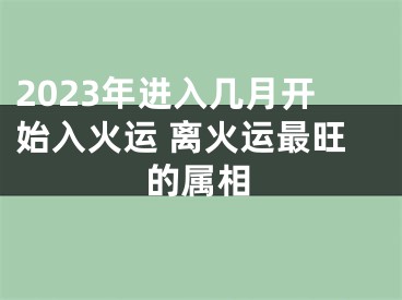 2023年进入几月开始入火运 离火运最旺的属相