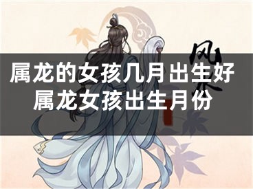 属龙的女孩几月出生好属龙女孩出生月份