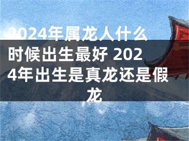 2024年属龙人什么时候出生最好 2024年出生是真龙还是假龙