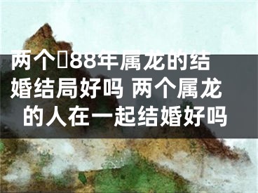 两个​88年属龙的结婚结局好吗 两个属龙的人在一起结婚好吗