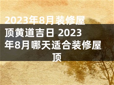 2023年8月装修屋顶黄道吉日 2023年8月哪天适合装修屋顶