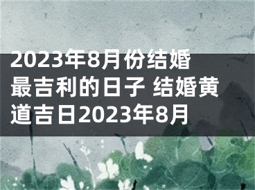 2023年8月份结婚最吉利的日子 结婚黄道吉日2023年8月