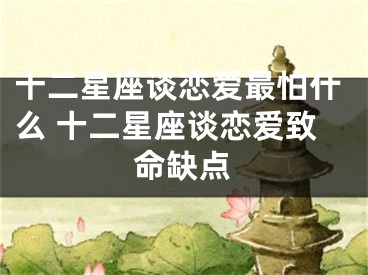 十二星座谈恋爱最怕什么 十二星座谈恋爱致命缺点