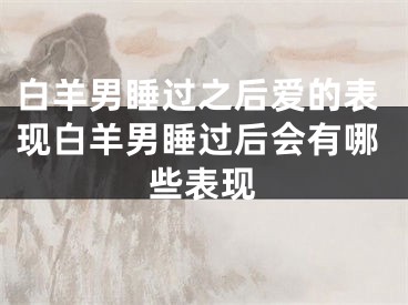 白羊男睡过之后爱的表现白羊男睡过后会有哪些表现