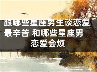 跟哪些星座男生谈恋爱最辛苦 和哪些星座男恋爱会烦