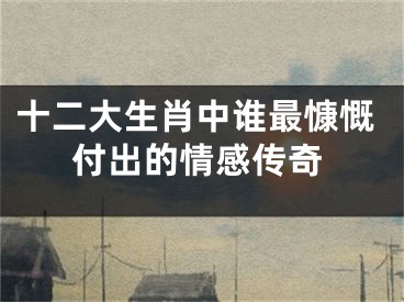 十二大生肖中谁最慷慨付出的情感传奇