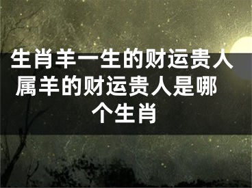 生肖羊一生的财运贵人 属羊的财运贵人是哪个生肖