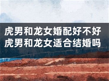 虎男和龙女婚配好不好虎男和龙女适合结婚吗