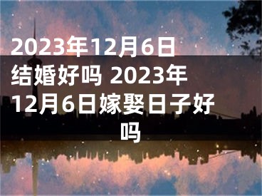 2023年12月6日结婚好吗 2023年12月6日嫁娶日子好吗