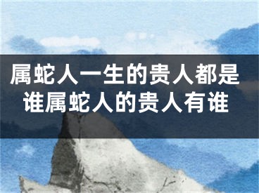 属蛇人一生的贵人都是谁属蛇人的贵人有谁