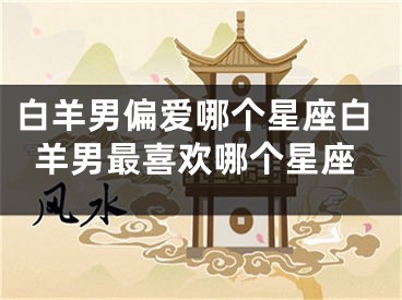 白羊男偏爱哪个星座白羊男最喜欢哪个星座