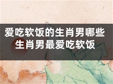 爱吃软饭的生肖男哪些生肖男最爱吃软饭