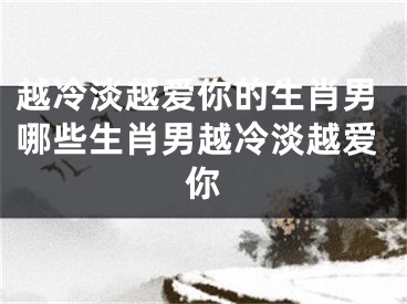 越冷淡越爱你的生肖男哪些生肖男越冷淡越爱你