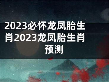 2023必怀龙凤胎生肖2023龙凤胎生肖预测