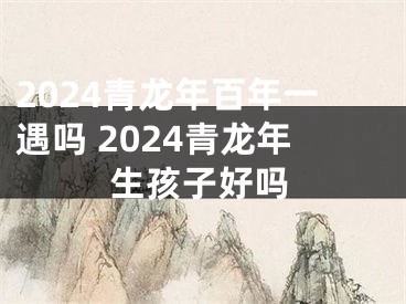 2024青龙年百年一遇吗 2024青龙年生孩子好吗