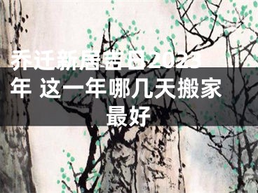 乔迁新居吉日2023年 这一年哪几天搬家最好