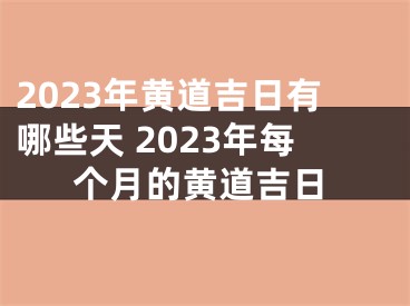 2023年黄道吉日有哪些天 2023年每个月的黄道吉日