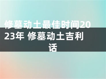 修墓动土最佳时间2023年 修墓动土吉利话