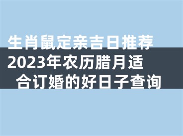生肖鼠定亲吉日推荐 2023年农历腊月适合订婚的好日子查询