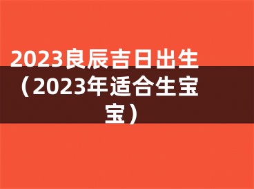 2023良辰吉日出生（2023年适合生宝宝）