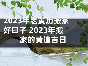 2023年老黄历搬家好曰子 2023年搬家的黄道吉日