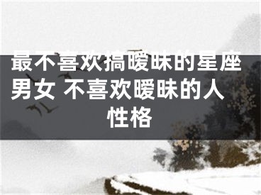 最不喜欢搞暧昧的星座男女 不喜欢暧昧的人性格