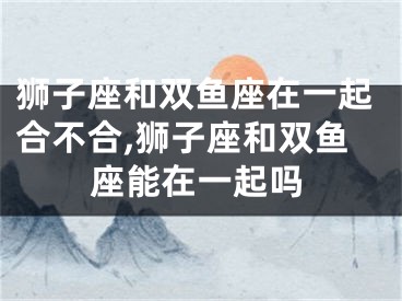 狮子座和双鱼座在一起合不合,狮子座和双鱼座能在一起吗