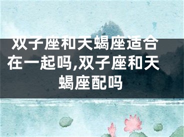  双子座和天蝎座适合在一起吗,双子座和天蝎座配吗
