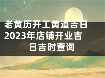 老黄历开工黄道吉日 2023年店铺开业吉日吉时查询