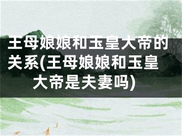 王母娘娘和玉皇大帝的关系(王母娘娘和玉皇大帝是夫妻吗)