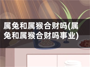 属兔和属猴合财吗(属兔和属猴合财吗事业)