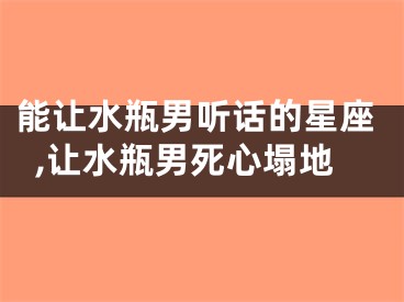 能让水瓶男听话的星座,让水瓶男死心塌地