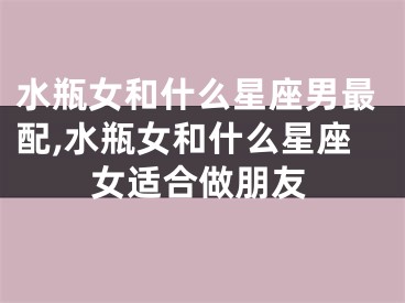 水瓶女和什么星座男最配,水瓶女和什么星座女适合做朋友