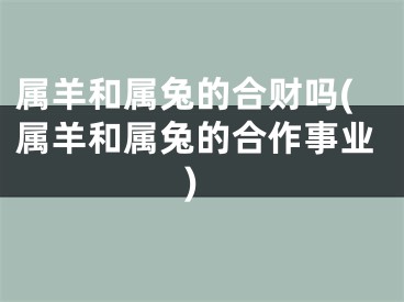 属羊和属兔的合财吗(属羊和属兔的合作事业)