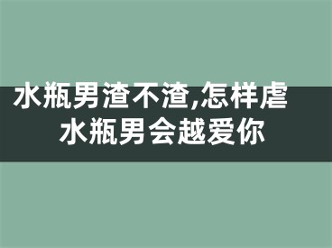 水瓶男渣不渣,怎样虐水瓶男会越爱你
