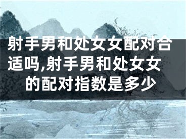 射手男和处女女配对合适吗,射手男和处女女的配对指数是多少