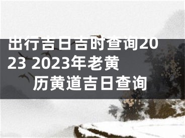 出行吉日吉时查询2023 2023年老黄历黄道吉日查询