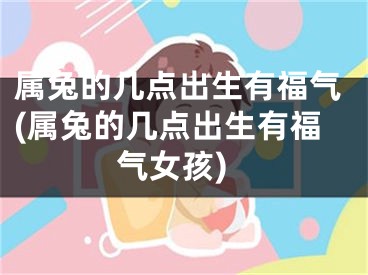 属兔的几点出生有福气(属兔的几点出生有福气女孩)