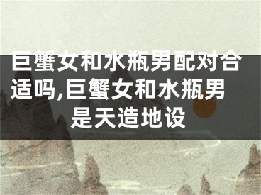 巨蟹女和水瓶男配对合适吗,巨蟹女和水瓶男是天造地设