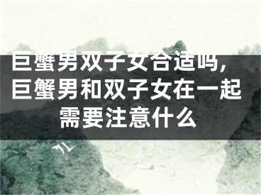 巨蟹男双子女合适吗,巨蟹男和双子女在一起需要注意什么