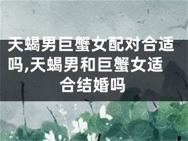 天蝎男巨蟹女配对合适吗,天蝎男和巨蟹女适合结婚吗
