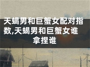 天蝎男和巨蟹女配对指数,天蝎男和巨蟹女谁拿捏谁