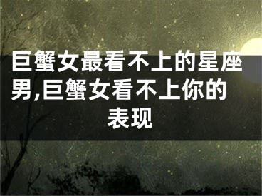 巨蟹女最看不上的星座男,巨蟹女看不上你的表现
