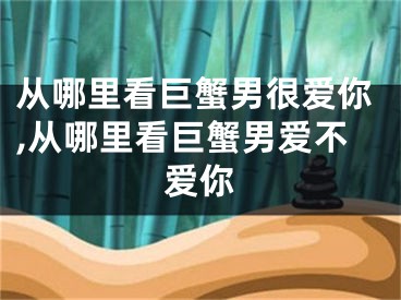 从哪里看巨蟹男很爱你,从哪里看巨蟹男爱不爱你