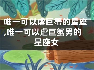 唯一可以虐巨蟹的星座,唯一可以虐巨蟹男的星座女