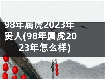 98年属虎2023年贵人(98年属虎2023年怎么样)